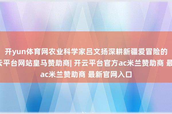 开yun体育网农业科学家吕文扬深耕新疆爱冒险的十余年-开云平台网站皇马赞助商| 开云平台官方ac米兰赞助商 最新官网入口