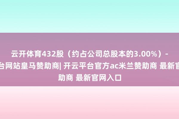 云开体育432股（约占公司总股本的3.00%）-开云平台网站皇马赞助商| 开云平台官方ac米兰赞助商 最新官网入口