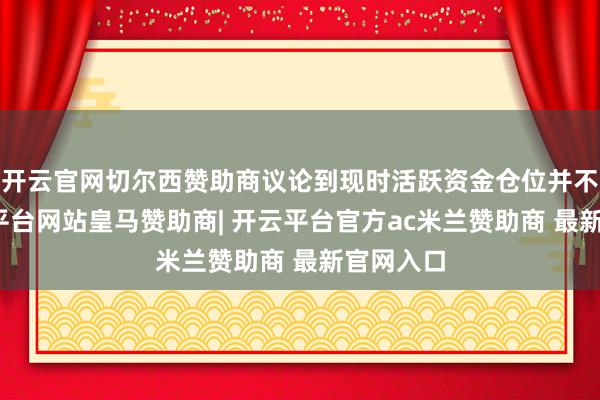 开云官网切尔西赞助商议论到现时活跃资金仓位并不高-开云平台网站皇马赞助商| 开云平台官方ac米兰赞助商 最新官网入口