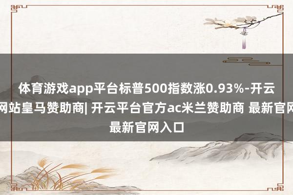 体育游戏app平台标普500指数涨0.93%-开云平台网站皇马赞助商| 开云平台官方ac米兰赞助商 最新官网入口