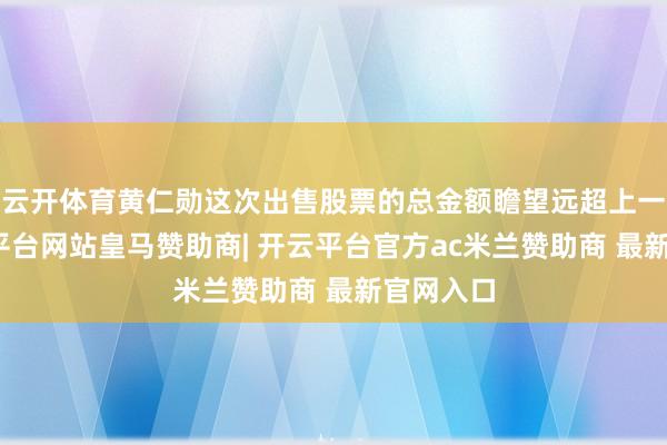 云开体育黄仁勋这次出售股票的总金额瞻望远超上一次-开云平台网站皇马赞助商| 开云平台官方ac米兰赞助商 最新官网入口