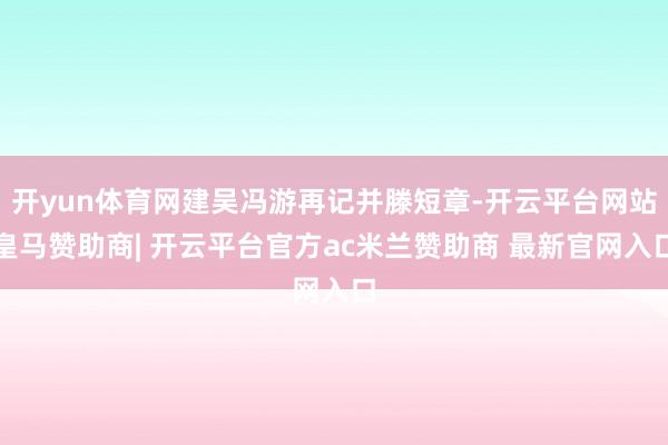 开yun体育网建吴冯游再记并滕短章-开云平台网站皇马赞助商| 开云平台官方ac米兰赞助商 最新官网入口