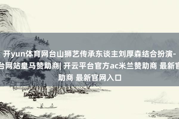 开yun体育网台山狮艺传承东谈主刘厚森结合扮演-开云平台网站皇马赞助商| 开云平台官方ac米兰赞助商 最新官网入口