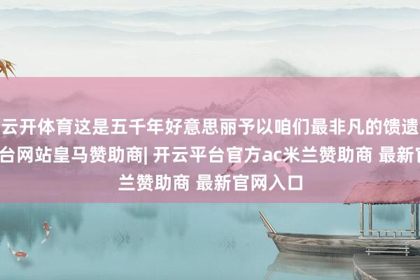 云开体育这是五千年好意思丽予以咱们最非凡的馈遗-开云平台网站皇马赞助商| 开云平台官方ac米兰赞助商 最新官网入口