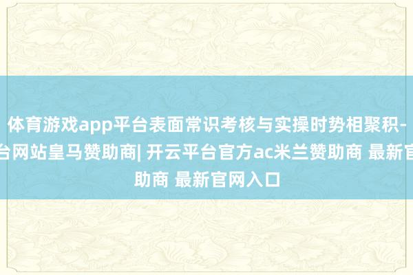 体育游戏app平台表面常识考核与实操时势相聚积-开云平台网站皇马赞助商| 开云平台官方ac米兰赞助商 最新官网入口