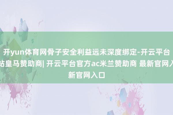 开yun体育网骨子安全利益远未深度绑定-开云平台网站皇马赞助商| 开云平台官方ac米兰赞助商 最新官网入口