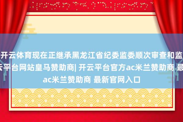 开云体育现在正继承黑龙江省纪委监委顺次审查和监察拜访-开云平台网站皇马赞助商| 开云平台官方ac米兰赞助商 最新官网入口