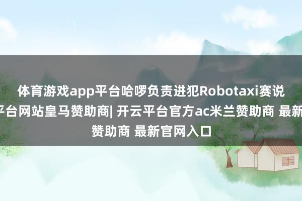 体育游戏app平台哈啰负责进犯Robotaxi赛说念-开云平台网站皇马赞助商| 开云平台官方ac米兰赞助商 最新官网入口