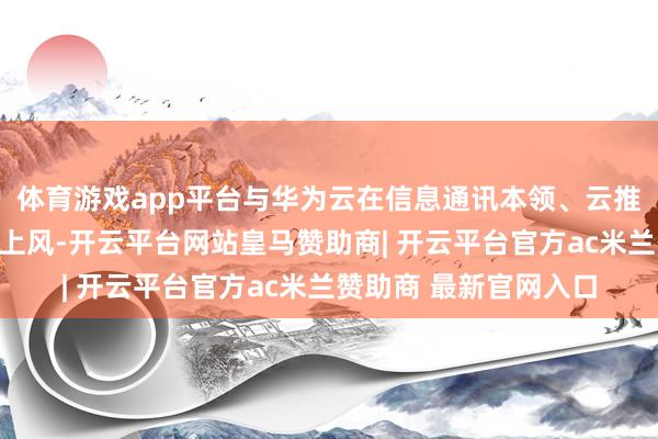 体育游戏app平台与华为云在信息通讯本领、云推测、大数据等范围的上风-开云平台网站皇马赞助商| 开云平台官方ac米兰赞助商 最新官网入口