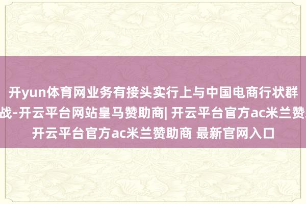 开yun体育网业务有接头实行上与中国电商行状群集中蓄意、补救作战-开云平台网站皇马赞助商| 开云平台官方ac米兰赞助商 最新官网入口