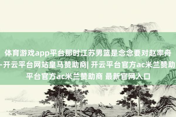 体育游戏app平台那时江苏男篮是念念要对赵率舟使用球队选项的-开云平台网站皇马赞助商| 开云平台官方ac米兰赞助商 最新官网入口