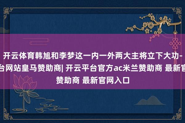 开云体育韩旭和李梦这一内一外两大主将立下大功-开云平台网站皇马赞助商| 开云平台官方ac米兰赞助商 最新官网入口