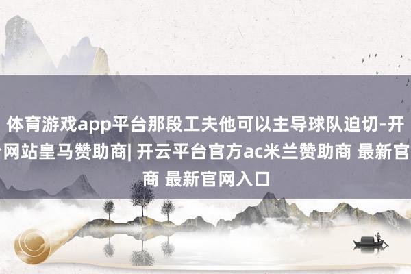 体育游戏app平台那段工夫他可以主导球队迫切-开云平台网站皇马赞助商| 开云平台官方ac米兰赞助商 最新官网入口