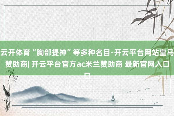 云开体育“胸部提神”等多种名目-开云平台网站皇马赞助商| 开云平台官方ac米兰赞助商 最新官网入口