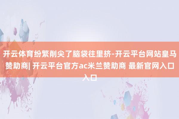 开云体育纷繁削尖了脑袋往里挤-开云平台网站皇马赞助商| 开云平台官方ac米兰赞助商 最新官网入口