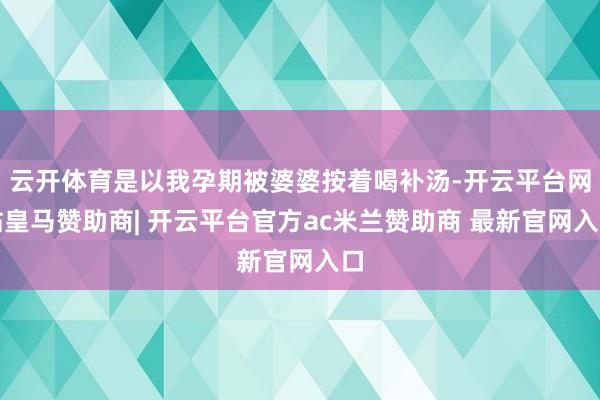 云开体育是以我孕期被婆婆按着喝补汤-开云平台网站皇马赞助商| 开云平台官方ac米兰赞助商 最新官网入口