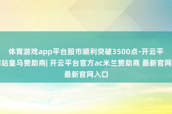 体育游戏app平台股市顺利突破3500点-开云平台网站皇马赞助商| 开云平台官方ac米兰赞助商 最新官网入口