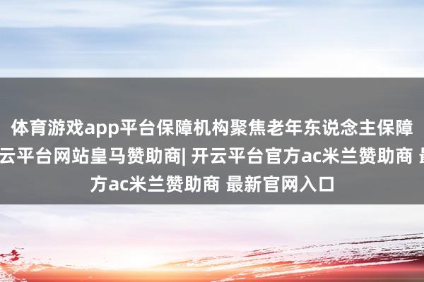 体育游戏app平台保障机构聚焦老年东说念主保障保障需求-开云平台网站皇马赞助商| 开云平台官方ac米兰赞助商 最新官网入口