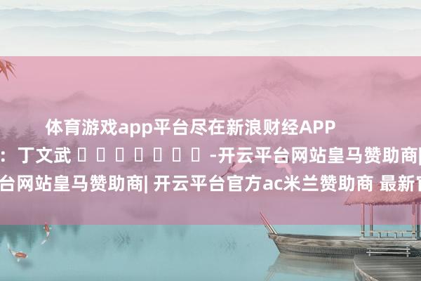 体育游戏app平台尽在新浪财经APP            						拖累剪辑：丁文武 							-开云平台网站皇马赞助商| 开云平台官方ac米兰赞助商 最新官网入口