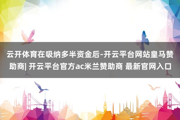 云开体育　　在吸纳多半资金后-开云平台网站皇马赞助商| 开云平台官方ac米兰赞助商 最新官网入口