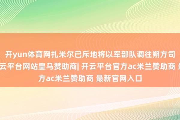 开yun体育网扎米尔已斥地将以军部队调往朔方司令部辖区-开云平台网站皇马赞助商| 开云平台官方ac米兰赞助商 最新官网入口