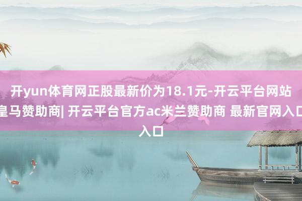 开yun体育网正股最新价为18.1元-开云平台网站皇马赞助商| 开云平台官方ac米兰赞助商 最新官网入口