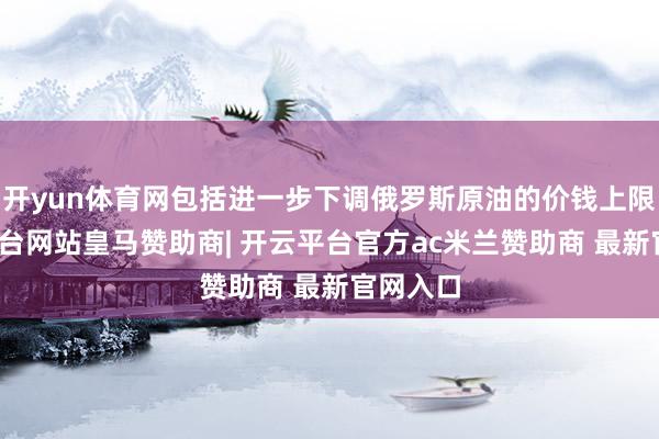 开yun体育网包括进一步下调俄罗斯原油的价钱上限-开云平台网站皇马赞助商| 开云平台官方ac米兰赞助商 最新官网入口