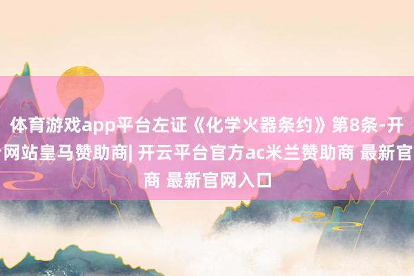 体育游戏app平台左证《化学火器条约》第8条-开云平台网站皇马赞助商| 开云平台官方ac米兰赞助商 最新官网入口
