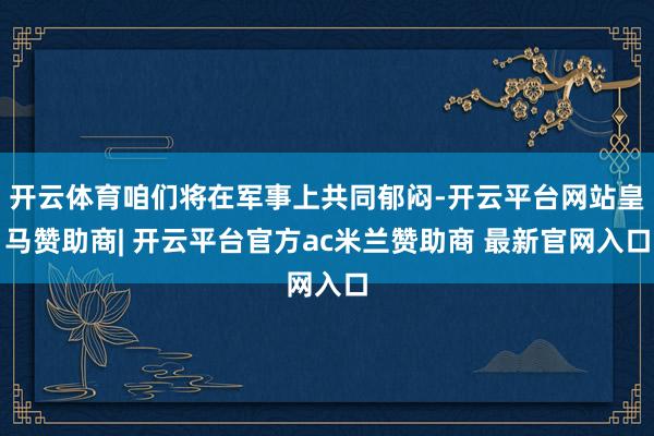 开云体育咱们将在军事上共同郁闷-开云平台网站皇马赞助商| 开云平台官方ac米兰赞助商 最新官网入口
