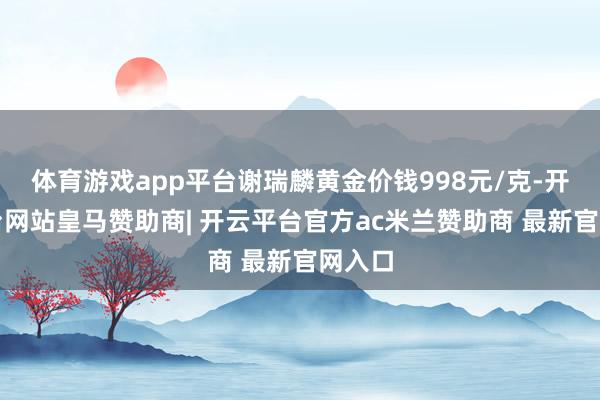 体育游戏app平台谢瑞麟黄金价钱998元/克-开云平台网站皇马赞助商| 开云平台官方ac米兰赞助商 最新官网入口