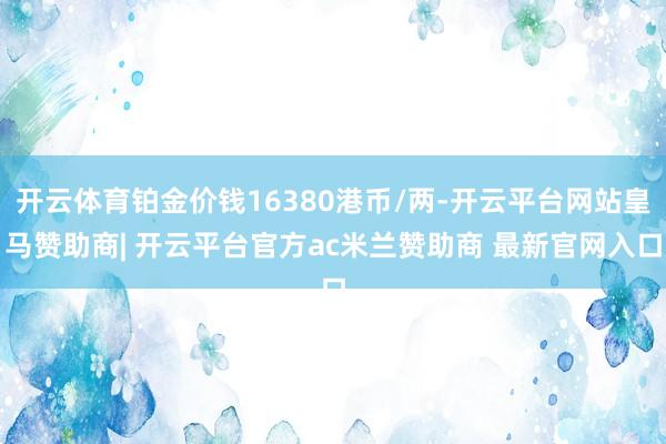 开云体育铂金价钱16380港币/两-开云平台网站皇马赞助商| 开云平台官方ac米兰赞助商 最新官网入口