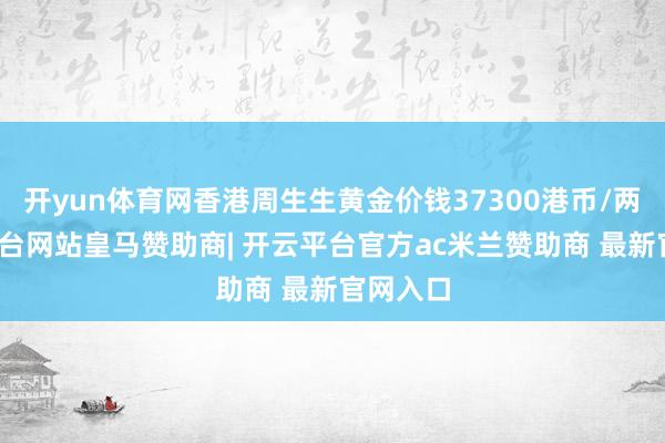 开yun体育网香港周生生黄金价钱37300港币/两-开云平台网站皇马赞助商| 开云平台官方ac米兰赞助商 最新官网入口