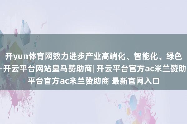 开yun体育网效力进步产业高端化、智能化、绿色化、和会化水平-开云平台网站皇马赞助商| 开云平台官方ac米兰赞助商 最新官网入口