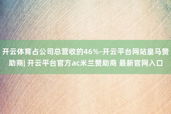 开云体育占公司总营收的46%-开云平台网站皇马赞助商| 开云平台官方ac米兰赞助商 最新官网入口