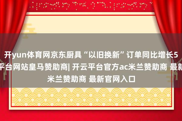 开yun体育网京东厨具“以旧换新”订单同比增长50%-开云平台网站皇马赞助商| 开云平台官方ac米兰赞助商 最新官网入口