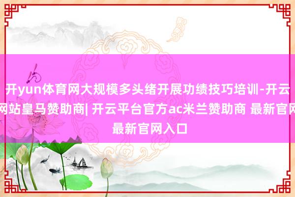 开yun体育网大规模多头绪开展功绩技巧培训-开云平台网站皇马赞助商| 开云平台官方ac米兰赞助商 最新官网入口