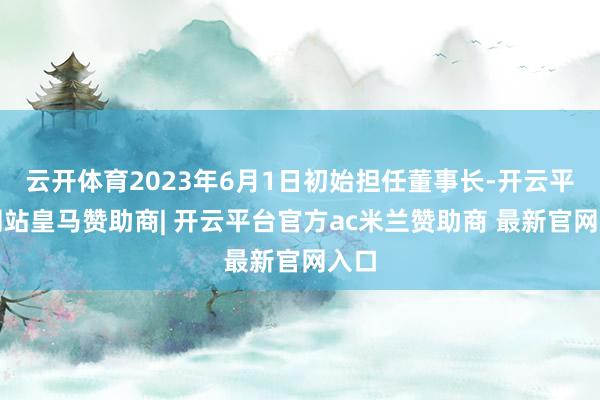 云开体育2023年6月1日初始担任董事长-开云平台网站皇马赞助商| 开云平台官方ac米兰赞助商 最新官网入口
