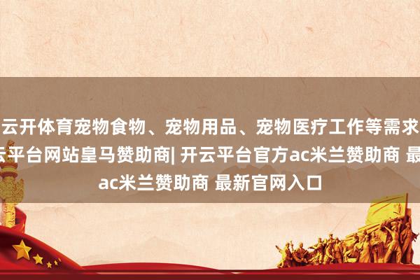 云开体育宠物食物、宠物用品、宠物医疗工作等需求量攀升-开云平台网站皇马赞助商| 开云平台官方ac米兰赞助商 最新官网入口