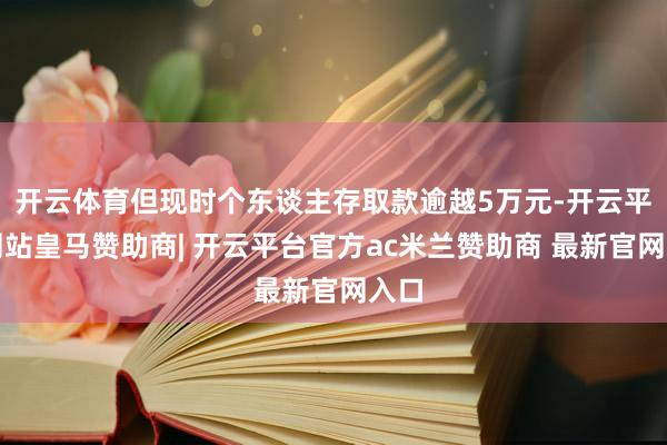 开云体育但现时个东谈主存取款逾越5万元-开云平台网站皇马赞助商| 开云平台官方ac米兰赞助商 最新官网入口