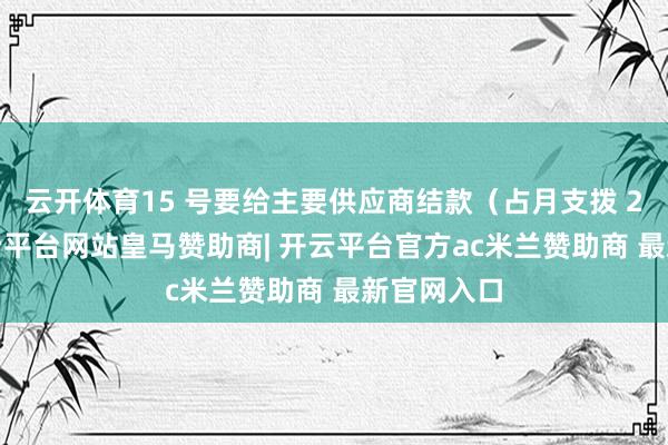 云开体育15 号要给主要供应商结款（占月支拨 25%）-开云平台网站皇马赞助商| 开云平台官方ac米兰赞助商 最新官网入口