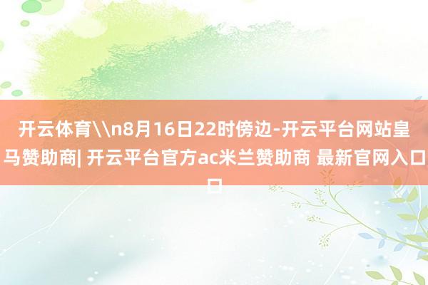 开云体育\n8月16日22时傍边-开云平台网站皇马赞助商| 开云平台官方ac米兰赞助商 最新官网入口