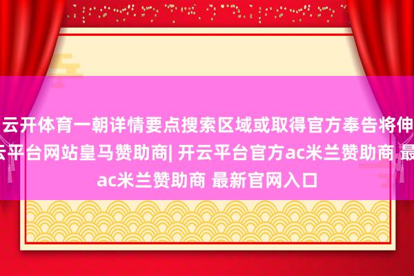 云开体育一朝详情要点搜索区域或取得官方奉告将伸开行径-开云平台网站皇马赞助商| 开云平台官方ac米兰赞助商 最新官网入口