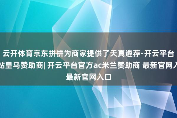 云开体育京东拼拼为商家提供了天真遴荐-开云平台网站皇马赞助商| 开云平台官方ac米兰赞助商 最新官网入口