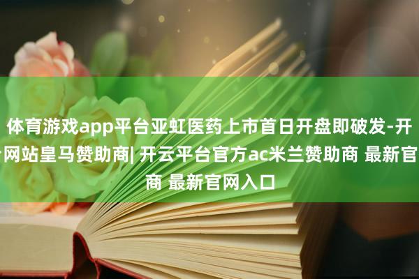 体育游戏app平台亚虹医药上市首日开盘即破发-开云平台网站皇马赞助商| 开云平台官方ac米兰赞助商 最新官网入口