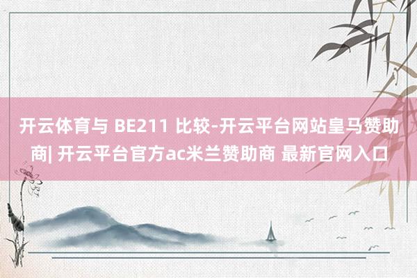 开云体育与 BE211 比较-开云平台网站皇马赞助商| 开云平台官方ac米兰赞助商 最新官网入口