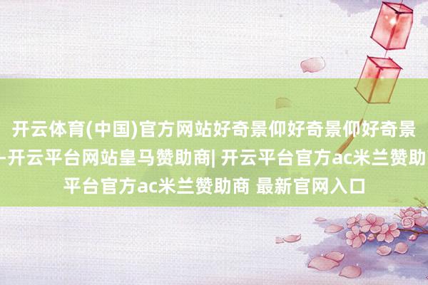 开云体育(中国)官方网站好奇景仰好奇景仰好奇景仰好奇景仰的是-开云平台网站皇马赞助商| 开云平台官方ac米兰赞助商 最新官网入口