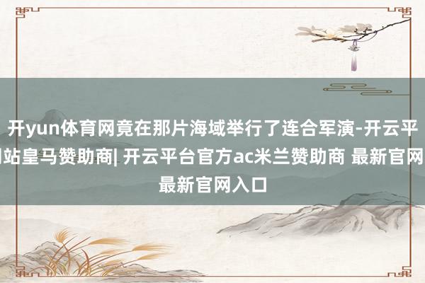 开yun体育网竟在那片海域举行了连合军演-开云平台网站皇马赞助商| 开云平台官方ac米兰赞助商 最新官网入口