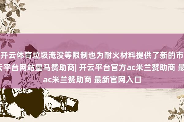 开云体育垃圾淹没等限制也为耐火材料提供了新的市集空间-开云平台网站皇马赞助商| 开云平台官方ac米兰赞助商 最新官网入口