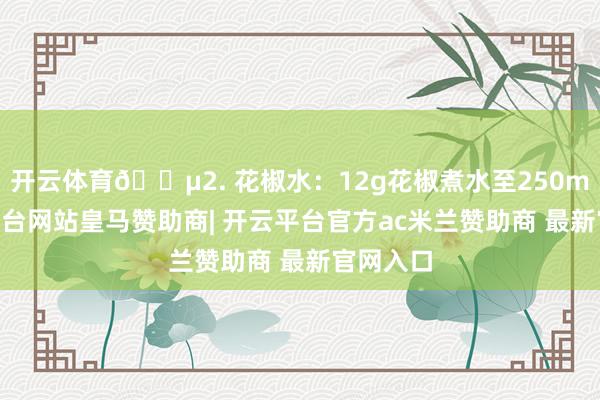 开云体育🍵2. 花椒水：12g花椒煮水至250ml-开云平台网站皇马赞助商| 开云平台官方ac米兰赞助商 最新官网入口