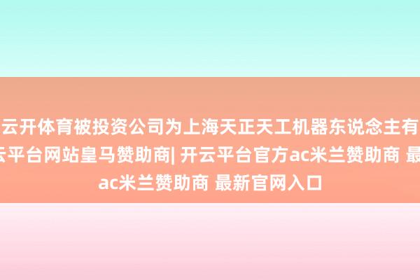 云开体育被投资公司为上海天正天工机器东说念主有限公司-开云平台网站皇马赞助商| 开云平台官方ac米兰赞助商 最新官网入口